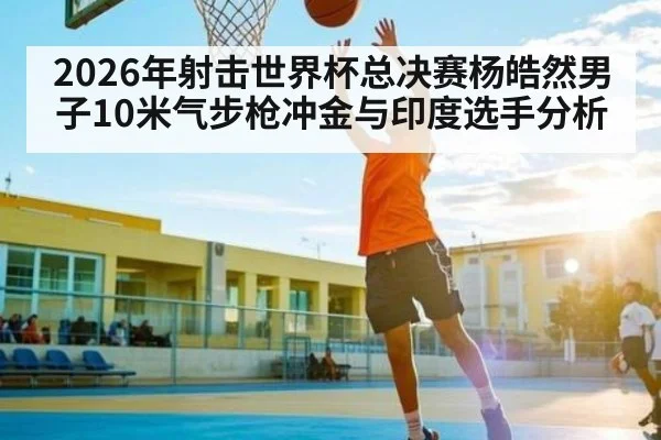2026年射击世界杯总决赛杨皓然男子10米气步枪冲金与印度选手分析 | kaiyun
